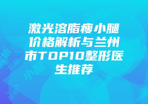 激光溶脂瘦小腿价格解析与兰州市TOP10整形医生推荐