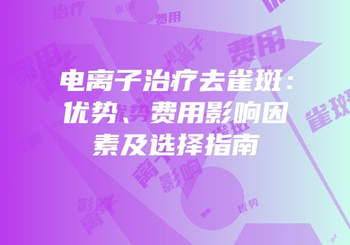 电离子治疗去雀斑：优势、费用影响因素及选择指南