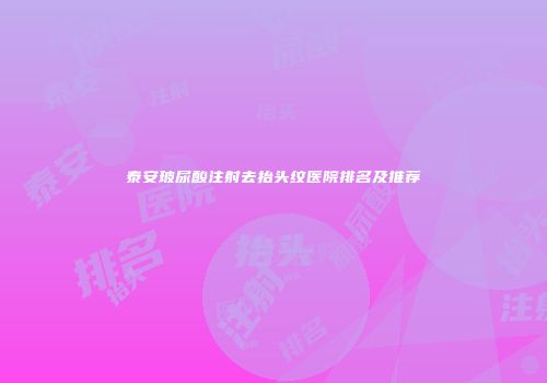 泰安玻尿酸注射去抬头纹医院排名及推荐