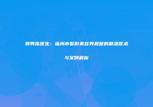 郭秀珠医生：福州市整形美容界翘楚的精湛医术与案例解析