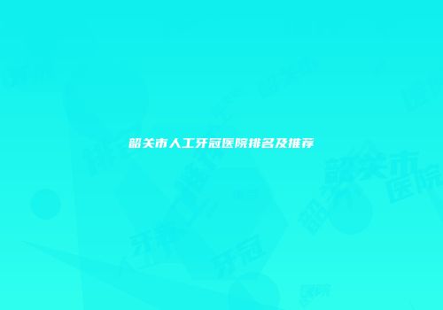韶关市人工牙冠医院排名及推荐