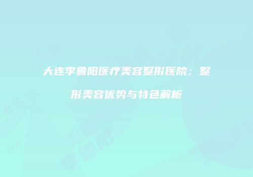 大连李鲁阳医疗美容整形医院：整形美容优势与特色解析