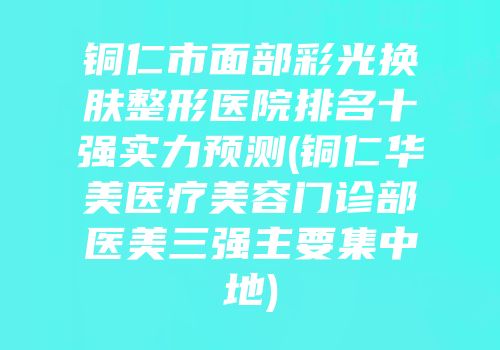 铜仁市面部彩光换肤整形医院排名十强实力预测(铜仁华美医疗美容门诊部医美三强主要集中地)