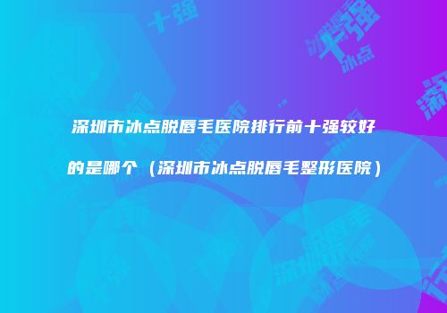 深圳市冰点脱唇毛医院排行前十强较好的是哪个（深圳市冰点脱唇毛整形医院）
