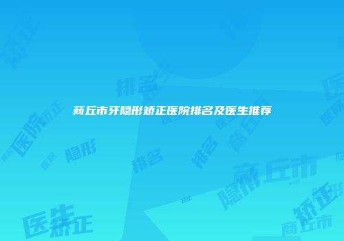 商丘市牙隐形矫正医院排名及医生推荐