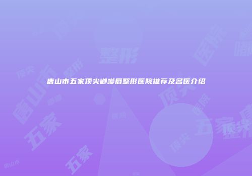 唐山市五家顶尖嘟嘟唇整形医院推荐及名医介绍