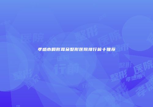 孝感市畸形耳朵整形医院排行前十推荐