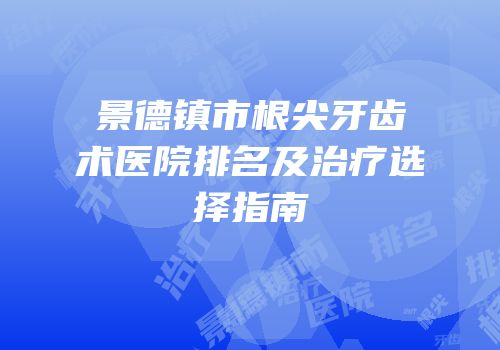 景德镇市根尖牙齿术医院排名及治疗选择指南