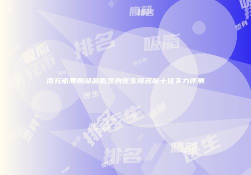 南充市腰腹部吸脂塑身医生排名前十佳实力评测