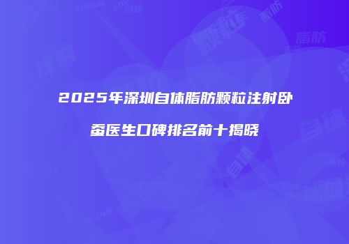 2025年深圳自体脂肪颗粒注射卧蚕医生口碑排名前十揭晓
