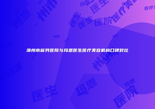 漳州市前列医院与玛恩医生医疗美容机构口碑对比