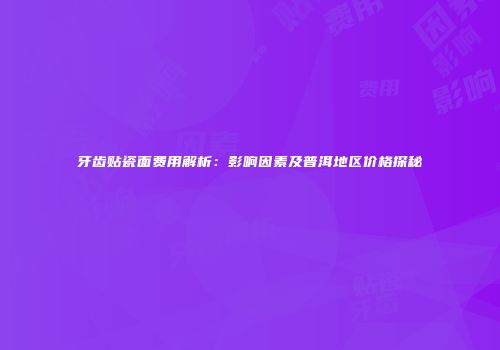 牙齿贴瓷面费用解析：影响因素及普洱地区价格探秘