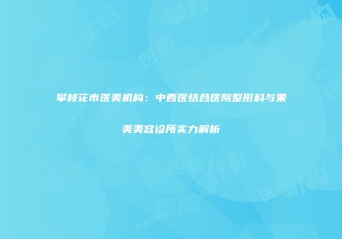 攀枝花市医美机构：中西医结合医院整形科与果美美容诊所实力解析