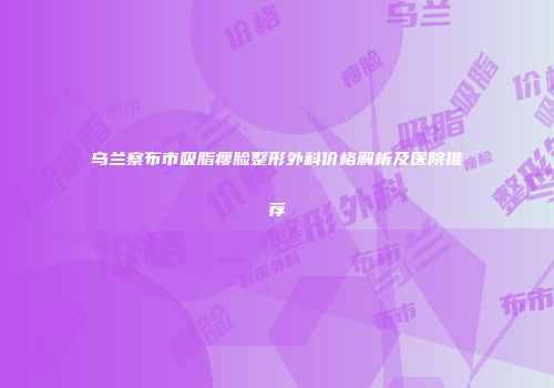 乌兰察布市吸脂瘦脸整形外科价格解析及医院推荐