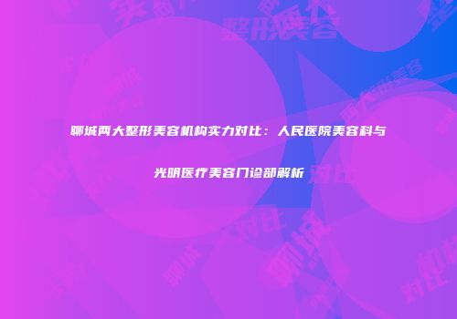 聊城两大整形美容机构实力对比：人民医院美容科与光明医疗美容门诊部解析
