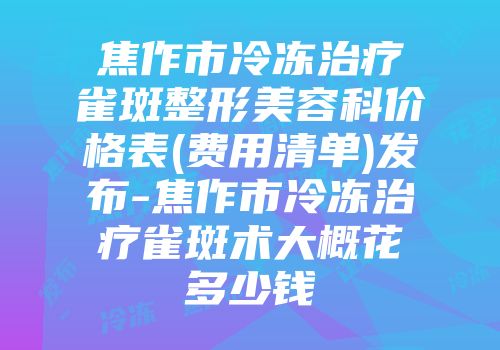 焦作市冷冻治疗雀斑整形美容科价格表(费用清单)发布-焦作市冷冻治疗雀斑术大概花多少钱