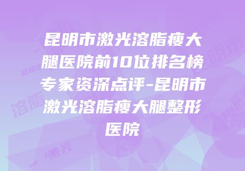 昆明市激光溶脂瘦大腿医院前10位排名榜专家资深点评-昆明市激光溶脂瘦大腿整形医院