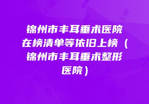 锦州市丰耳垂术医院在榜清单等依旧上榜（锦州市丰耳垂术整形医院）