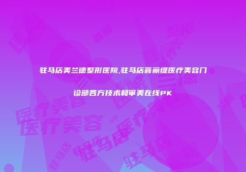 驻马店美兰德整形医院,驻马店菩丽缇医疗美容门诊部各方技术和审美在线PK