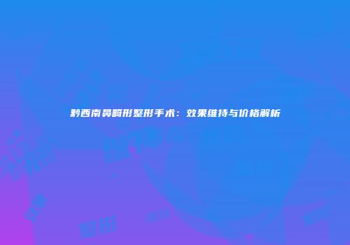 黔西南鼻畸形整形手术：效果维持与价格解析