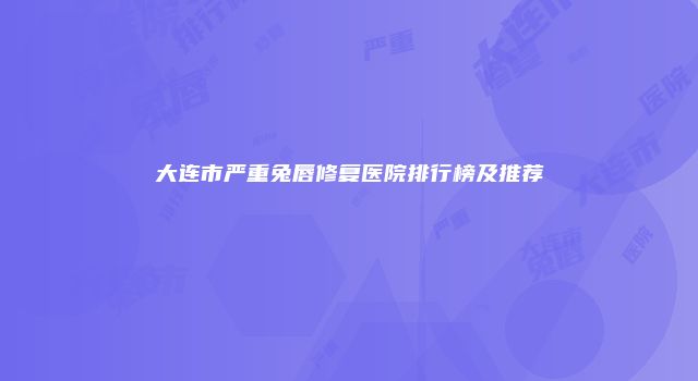 大连市严重兔唇修复医院排行榜及推荐