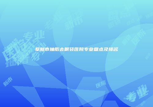 阜新市抽脂去眼袋医院专业盘点及排名