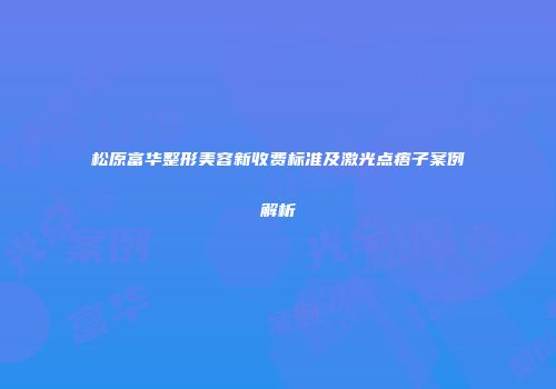 松原富华整形美容新收费标准及激光点痦子案例解析