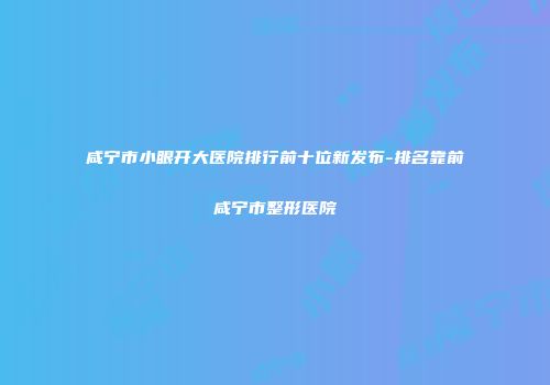 咸宁市小眼开大医院排行前十位新发布-排名靠前咸宁市整形医院