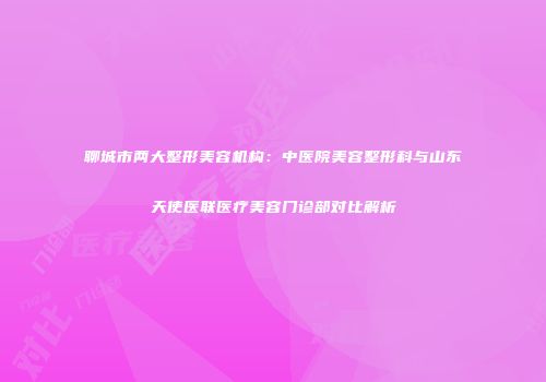聊城市两大整形美容机构：中医院美容整形科与山东天使医联医疗美容门诊部对比解析