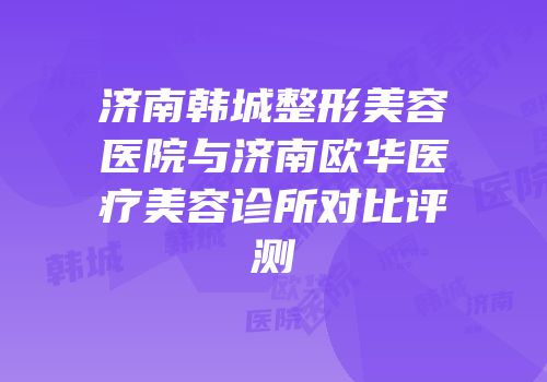 济南韩城整形美容医院与济南欧华医疗美容诊所对比评测