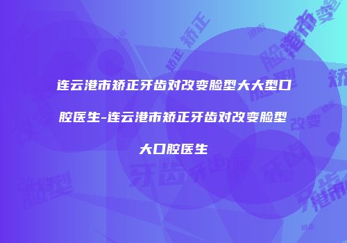 连云港市矫正牙齿对改变脸型大大型口腔医生-连云港市矫正牙齿对改变脸型大口腔医生