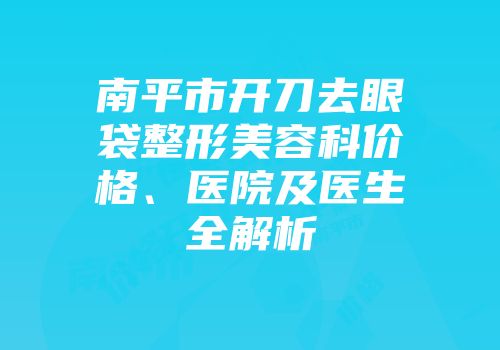 南平市开刀去眼袋整形美容科价格、医院及医生全解析