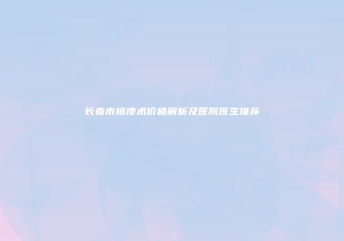 长春市植皮术价格解析及医院医生推荐