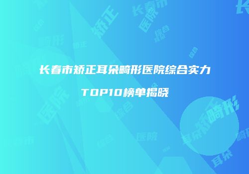 长春市矫正耳朵畸形医院综合实力TOP10榜单揭晓
