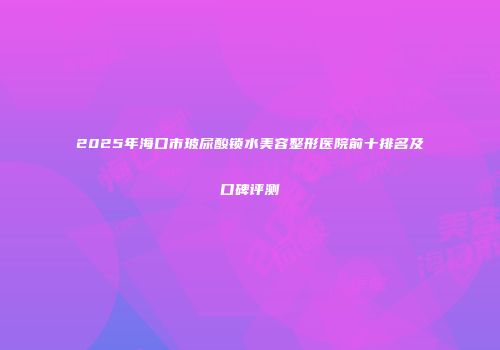 2025年海口市玻尿酸锁水美容整形医院前十排名及口碑评测