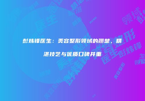 彭炜锋医生：美容整形领域的翘楚，精湛技艺与优质口碑并重