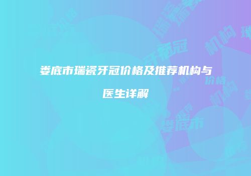 娄底市瑞瓷牙冠价格及推荐机构与医生详解