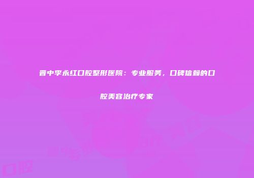 晋中李永红口腔整形医院：专业服务，口碑信赖的口腔美容治疗专家