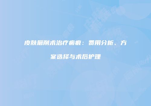 皮肤磨削术治疗瘢痕：费用分析、方案选择与术后护理