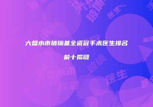 六盘水市玻璃基全瓷冠手术医生排名前十揭晓