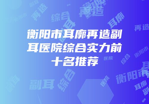 衡阳市耳廓再造副耳医院综合实力前十名推荐