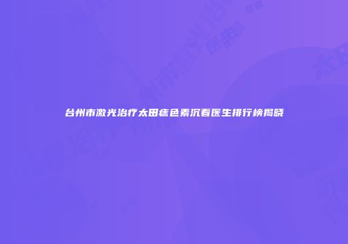 台州市激光治疗太田痣色素沉着医生排行榜揭晓