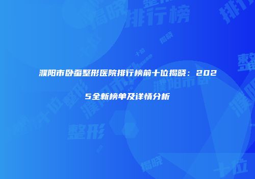 濮阳市卧蚕整形医院排行榜前十位揭晓：2025全新榜单及详情分析