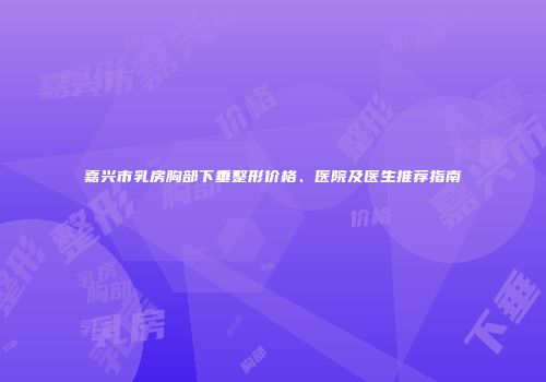 嘉兴市乳房胸部下垂整形价格、医院及医生推荐指南