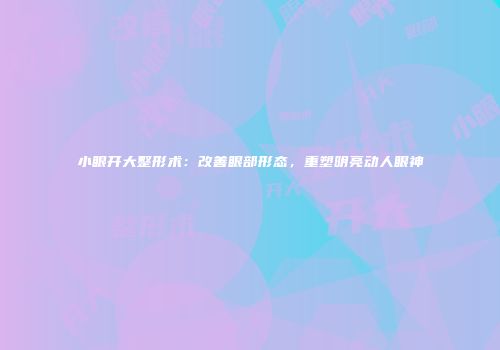 小眼开大整形术：改善眼部形态，重塑明亮动人眼神