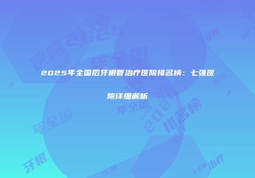 2025年全国后牙根管治疗医院排名榜：七强医院详细解析