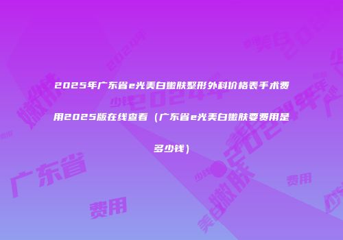 2025年广东省e光美白嫩肤整形外科价格表手术费用2025版在线查看（广东省e光美白嫩肤要费用是多少钱）