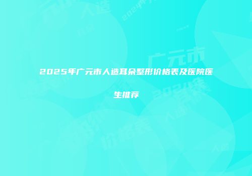 2025年广元市人造耳朵整形价格表及医院医生推荐