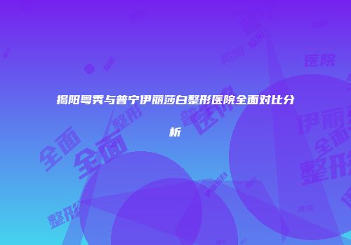 揭阳粤秀与普宁伊丽莎白整形医院全面对比分析