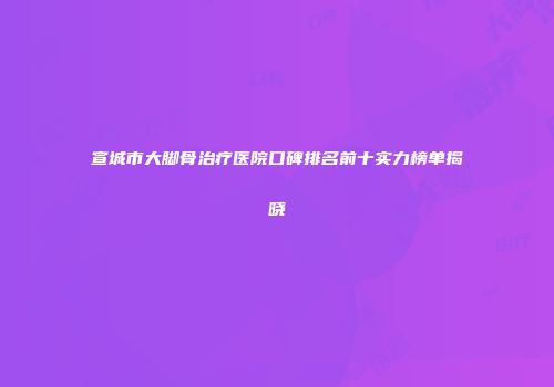 宣城市大脚骨治疗医院口碑排名前十实力榜单揭晓